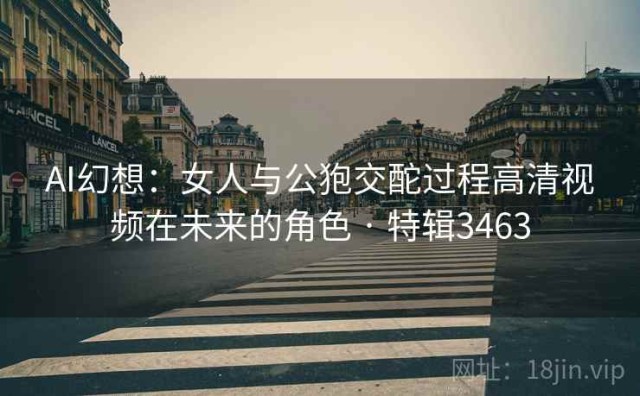 AI幻想：女人与公狍交酡过程高清视频在未来的角色 · 特辑3463