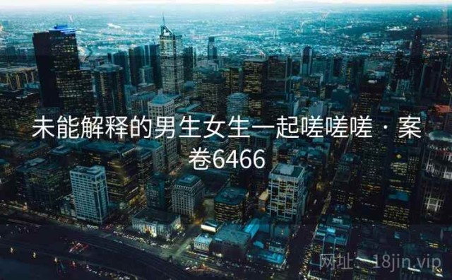 未能解释的男生女生一起嗟嗟嗟 · 案卷6466