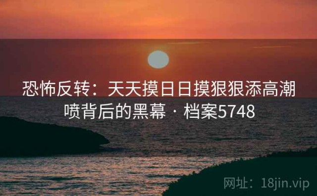 恐怖反转：天天摸日日摸狠狠添高潮喷背后的黑幕 · 档案5748