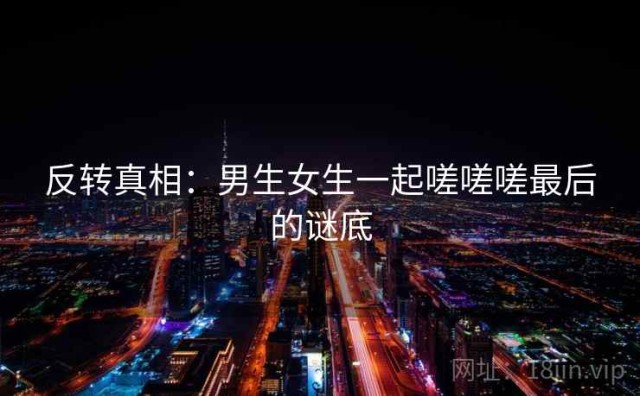 反转真相：男生女生一起嗟嗟嗟最后的谜底