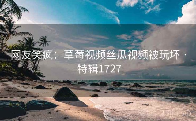网友笑疯：草莓视频丝瓜视频被玩坏 · 特辑1727
