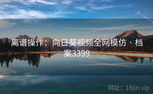 离谱操作：向日葵视频全网模仿 · 档案3399
