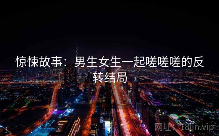 惊悚故事：男生女生一起嗟嗟嗟的反转结局