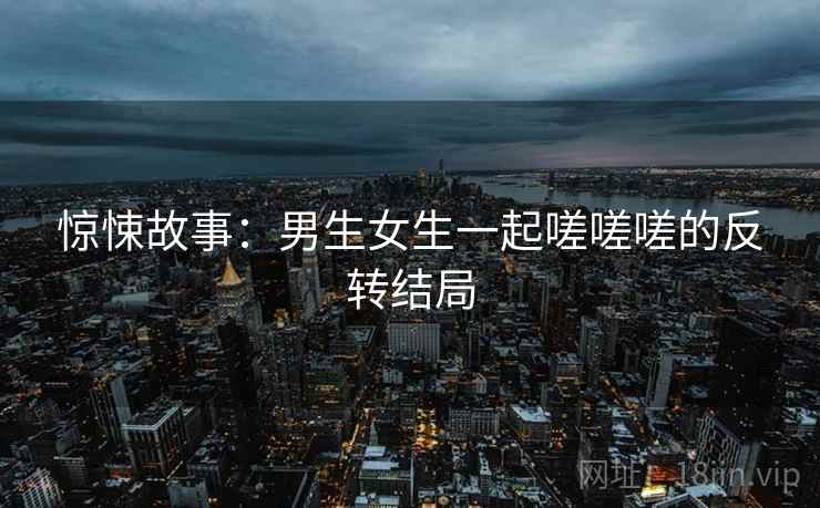 惊悚故事：男生女生一起嗟嗟嗟的反转结局