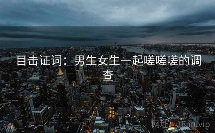 目击证词：男生女生一起嗟嗟嗟的调查
