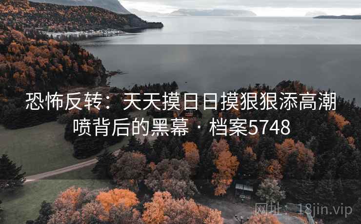 恐怖反转：天天摸日日摸狠狠添高潮喷背后的黑幕 · 档案5748