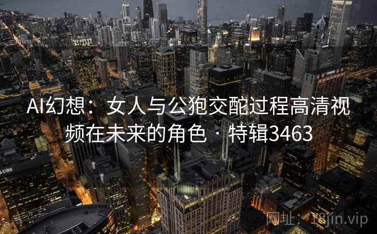 AI幻想：女人与公狍交酡过程高清视频在未来的角色 · 特辑3463