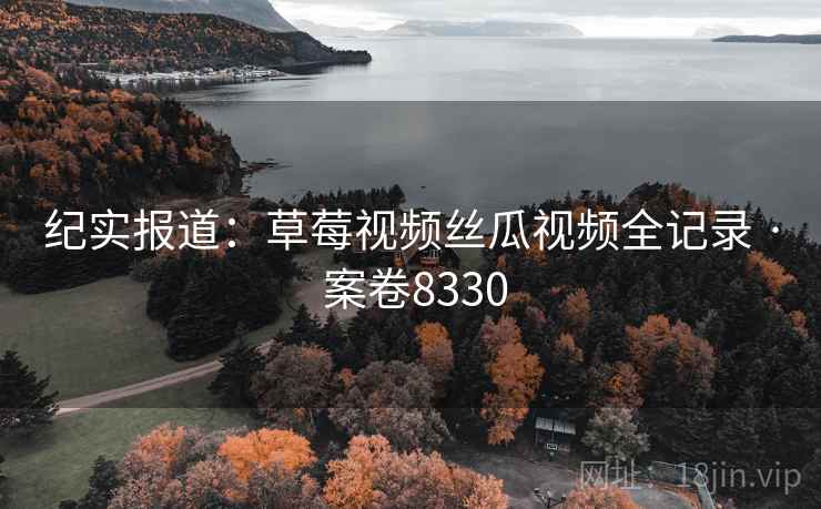 纪实报道：草莓视频丝瓜视频全记录 · 案卷8330
