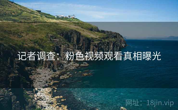 记者调查：粉色视频观看真相曝光
