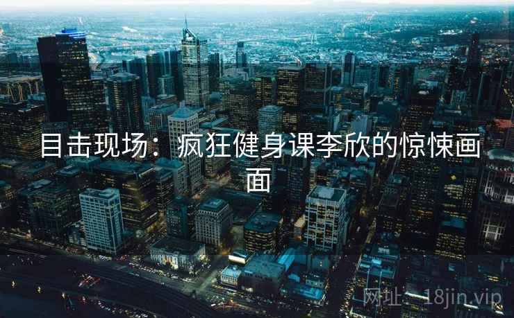 目击现场：疯狂健身课李欣的惊悚画面