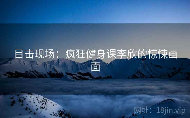 目击现场：疯狂健身课李欣的惊悚画面