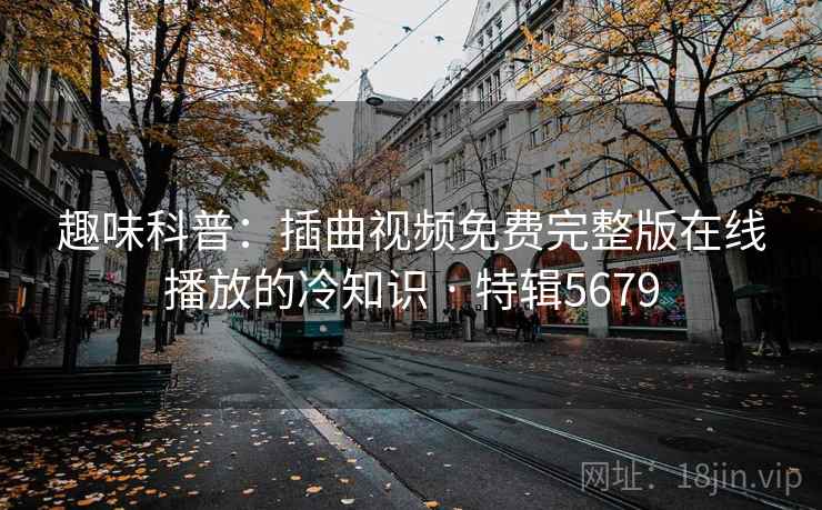 趣味科普：插曲视频免费完整版在线播放的冷知识 · 特辑5679