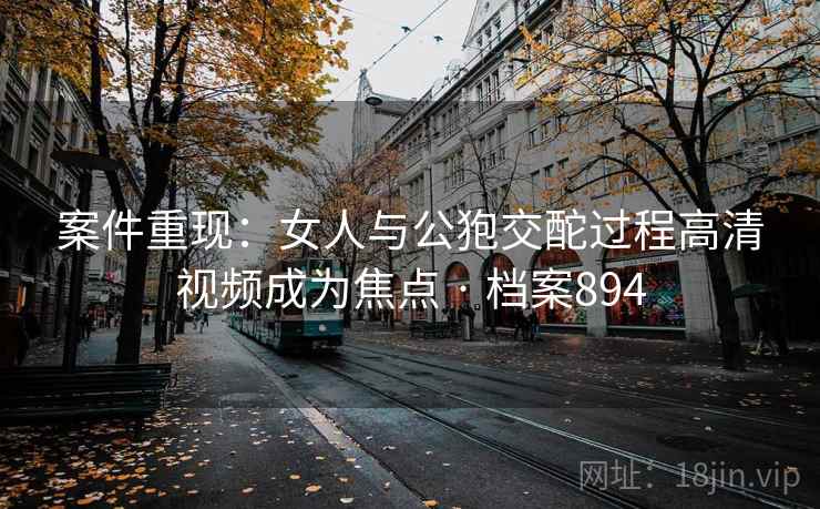 案件重现:女人与公狍交酡过程高清视频成为焦点 · 档案894 案件重现:女人与公狍交酡过程高清视频成为焦点 · 档案894
