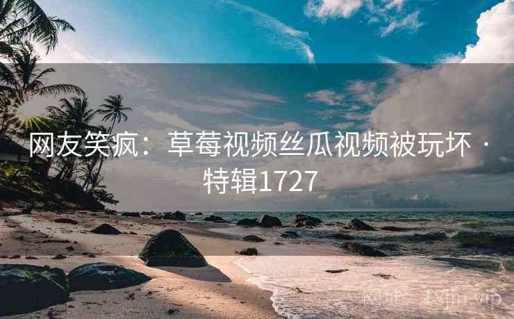 网友笑疯：草莓视频丝瓜视频被玩坏 · 特辑1727