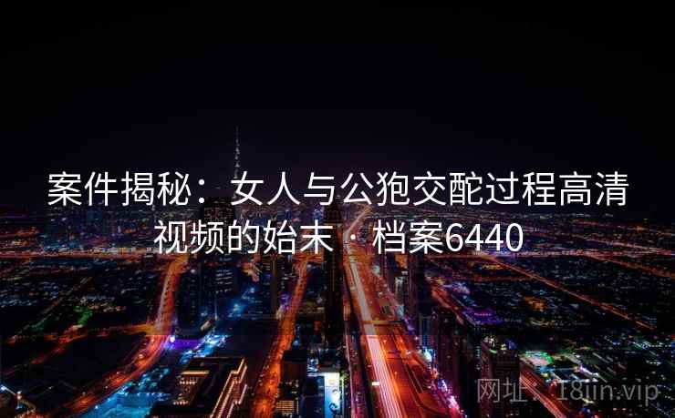 案件揭秘:女人与公狍交酡过程高清视频的始末 · 档案6440 案件揭秘:女人与公狍交酡过程高清视频的始末 · 档案6440