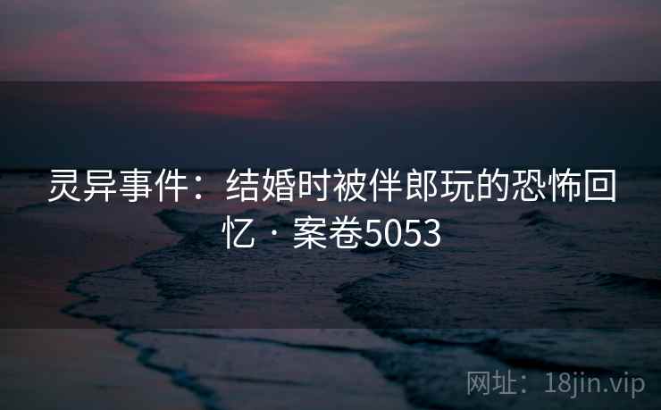 灵异事件:结婚时被伴郎玩的恐怖回忆 · 案卷5053 灵异事件:结婚时被伴郎玩的恐怖回忆 · 案卷5053
