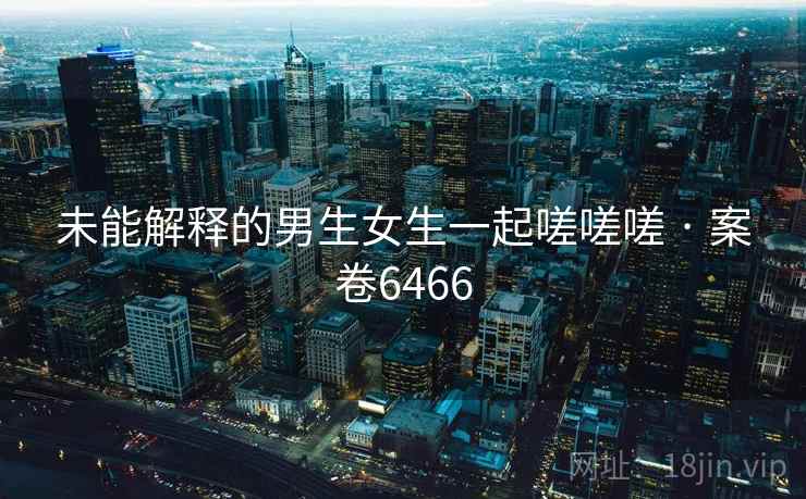 未能解释的男生女生一起嗟嗟嗟 · 案卷6466