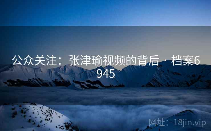 公众关注:张津瑜视频的背后 · 档案6945 公众关注:张津瑜视频的背后 · 档案6945