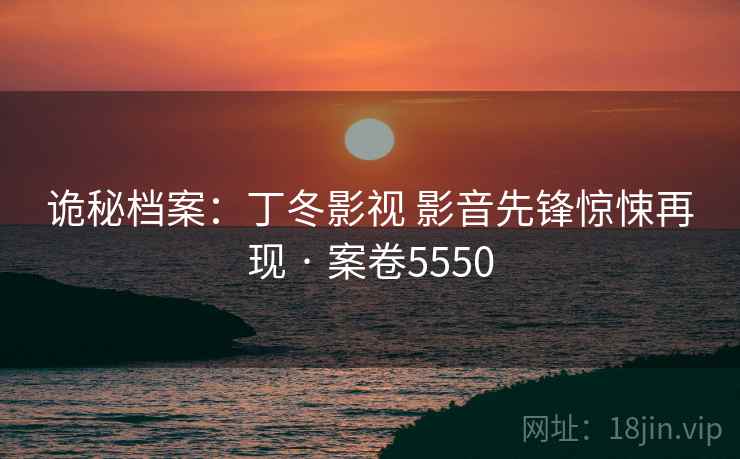 诡秘档案:丁冬影视 影音先锋惊悚再现 · 案卷5550 诡秘档案:丁冬影视 影音先锋惊悚再现 · 案卷5550