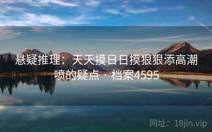 悬疑推理:天天摸日日摸狠狠添高潮喷的疑点 · 档案4595 悬疑推理:天天摸日日摸狠狠添高潮喷的疑点 · 档案4595