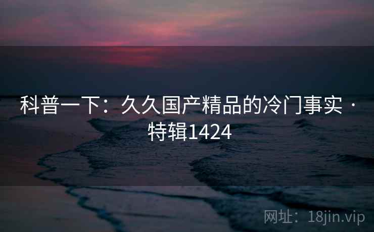 科普一下：久久国产精品的冷门事实 · 特辑1424