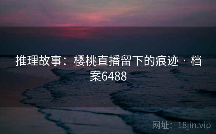 推理故事：樱桃直播留下的痕迹 · 档案6488